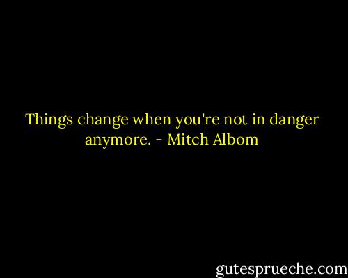 Things change when you're not in danger anymore. - Mitch Albom