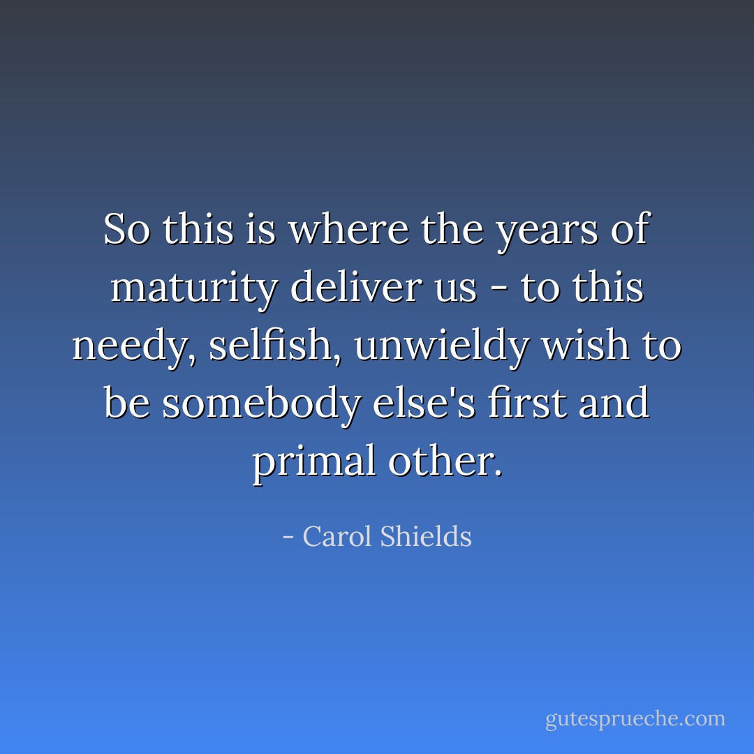 So this is where the years of maturity deliver us - to this needy, selfish, unwieldy wish to be somebody else's first and primal other. - Carol Shields