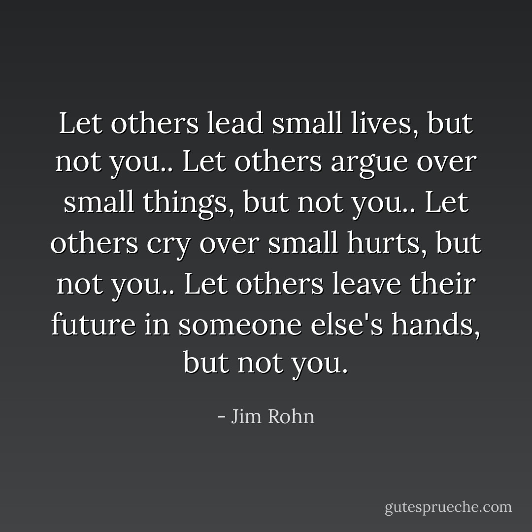 Let others lead small lives, but not you.. Let others argue over small things, but not you.. Let others cry over small hurts, but not you.. Let others leave their future in someone else's hands, but not you. - Jim Rohn