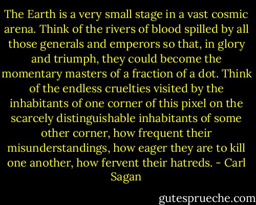 The Earth is a very small stage in a vast cosmic arena. Think of the rivers of blood spilled by all those generals and emperors so that, in glory and triumph, they could become the momentary masters of a fraction of a dot. Think of the endless cruelties visited by the inhabitants of one corner of this pixel on the scarcely distinguishable inhabitants of some other corner, how frequent their misunderstandings, how eager they are to kill one another, how fervent their hatreds. - Carl Sagan
