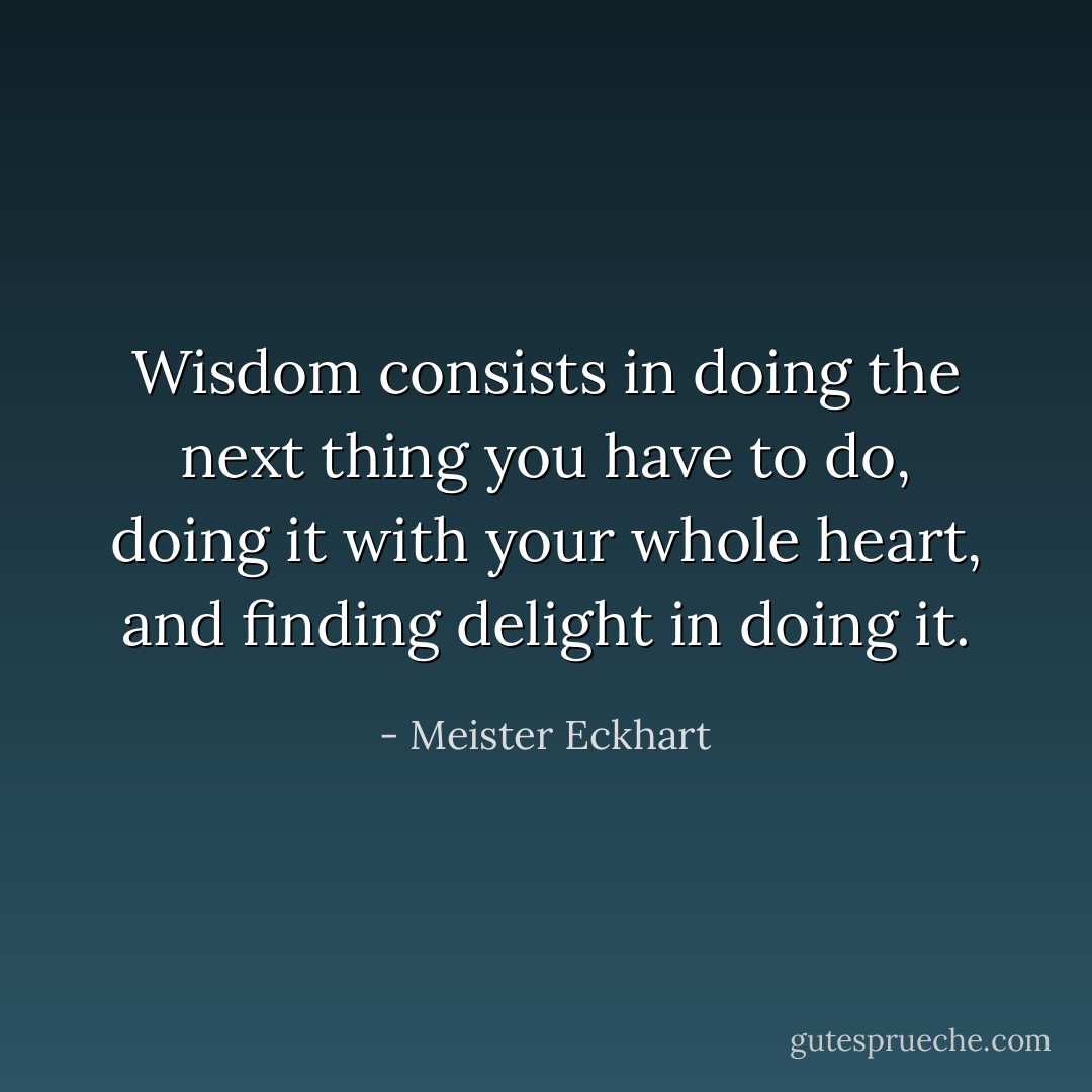 Wisdom consists in doing the next thing you have to do, doing it with your whole heart, and finding delight in doing it. - Meister Eckhart