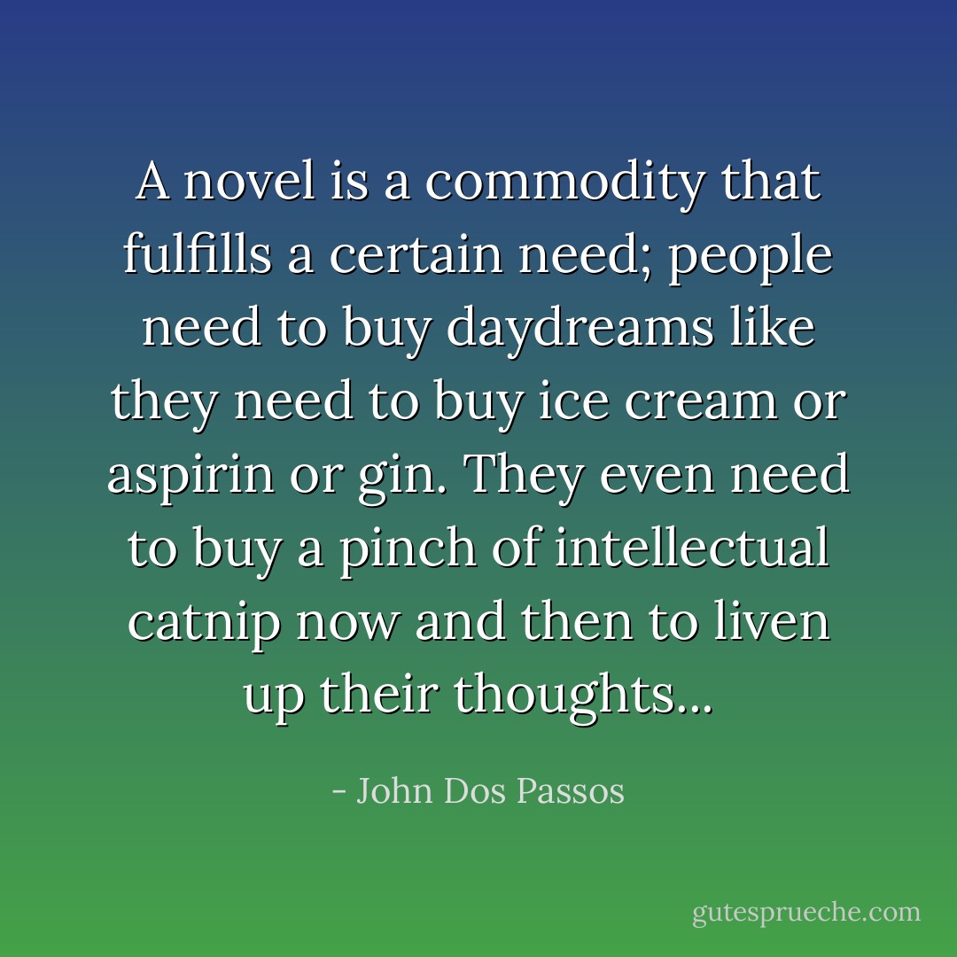 A novel is a commodity that fulfills a certain need; people need to buy daydreams like they need to buy ice cream or aspirin or gin. They even need to buy a pinch of intellectual catnip now and then to liven up their thoughts... - John Dos Passos