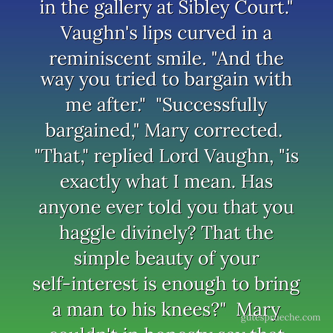 For a long moment, he held her gaze without speaking, simply letting the impact of words sink in, before adding rapidly, as though he wished to get it over with as quickly as possible, "I won't deny that you're beautiful. No mirror could tell you otherwise. But there are beautiful women for the buying in any brothel in London. Oh yes, and the ballrooms, too, if one has the proper price. It wasn't your appearance that caught me. It was the way you put me down in the gallery at Sibley Court." Vaughn's lips curved in a reminiscent smile. "And the way you tried to bargain with me after."<br /><br />"<i>Successfully</i> bargained," Mary corrected.<br /><br />"That," replied Lord Vaughn, "is exactly what I mean. Has anyone ever told you that you haggle divinely? That the simple beauty of your self-interest is enough to bring a man to his knees?"<br /><br />Mary couldn't in honesty say that anyone had.<br /><br />Vaughn's eyes were as hard and bright as silver coins. "Those are the reasons I want you. I want you for your cunning mind and your hard heart, for your indomitable spirit and your scheming soul, for they're more honest by far than any of the so-called virtues."<br /><br />"The truest poetry is the most feigning?" Mary quoted back his own words to him.<br /><br />"And the most feigning is the most true. - Lauren Willig