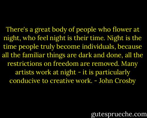 There's a great body of people who flower at night, who feel night is their time. Night is the time people truly become individuals, because all the familiar things are dark and done, all the restrictions on freedom are removed. Many artists work at night - it is particularly conducive to creative work. - John Crosby