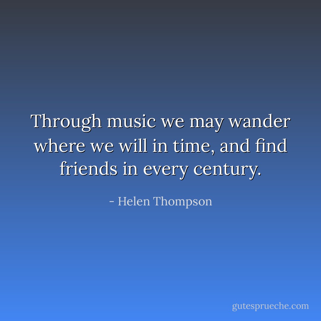 Through music we may wander where we will in time, and find friends in every century. - Helen Thompson