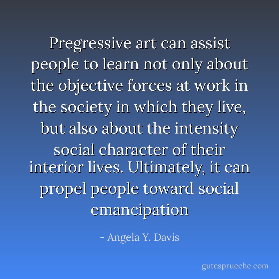 Pregressive art can assist people to learn not only about the objective forces at work in the society in which they live, but also about the intensity social character of their interior lives. Ultimately, it can propel people toward social emancipation - Angela Y. Davis