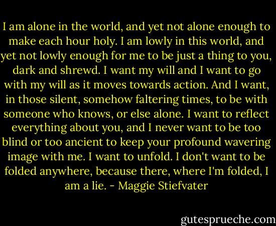I am alone in the world, and yet not alone enough to make each hour holy. I am lowly in this world, and yet not lowly enough for me to be just a thing to you, dark and shrewd. I want my will and I want to go with my will as it moves towards action. And I want, in those silent, somehow faltering times, to be with someone who knows, or else alone. I want to reflect everything about you, and I never want to be too blind or too ancient to keep your profound wavering image with me. I want to unfold. I don't want to be folded anywhere, because there, where I'm folded, I am a lie. - Maggie Stiefvater