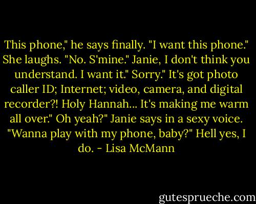 This phone," he says finally. "I want this phone."<br />She laughs. "No. S'mine."<br />Janie, I don't think you understand. I want it."<br />Sorry."<br />It's got photo caller ID; Internet; video, camera, and digital recorder?! Holy Hannah... It's making me warm all over."<br />Oh yeah?" Janie says in a sexy voice. "Wanna play with my phone, baby?"<br />Hell yes, I do. - Lisa McMann