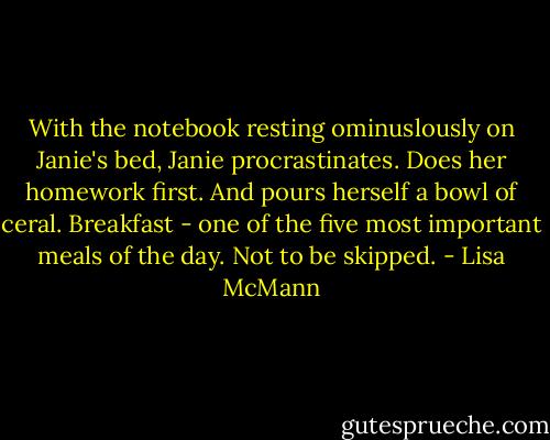 With the notebook resting ominuslously on Janie's bed, Janie procrastinates.<br />Does her homework first.<br />And pours herself a bowl of ceral. Breakfast - one of the five most important meals of the day. Not to be skipped. - Lisa McMann