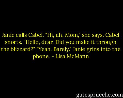 Janie calls Cabel.<br />"Hi, uh, Mom," she says.<br />Cabel snorts. "Hello, dear. Did you make it through the blizzard?"<br />"Yeah. Barely." Janie grins into the phone. - Lisa McMann
