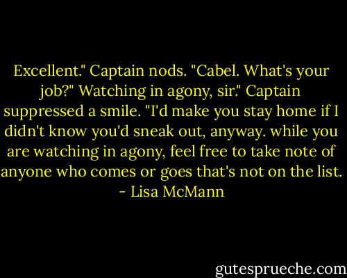 Excellent." Captain nods. "Cabel. What's your job?"<br />Watching in agony, sir."<br />Captain suppressed a smile. "I'd make you stay home if I didn't know you'd sneak out, anyway. while you are watching in agony, feel free to take note of anyone who comes or goes that's not on the list. - Lisa McMann