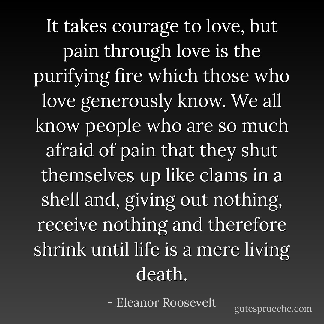 It takes courage to love, but pain through love is the purifying fire which those who love generously know. We all know people who are so much afraid of pain that they shut themselves up like clams in a shell and, giving out nothing, receive nothing and therefore shrink until life is a mere living death. - Eleanor Roosevelt