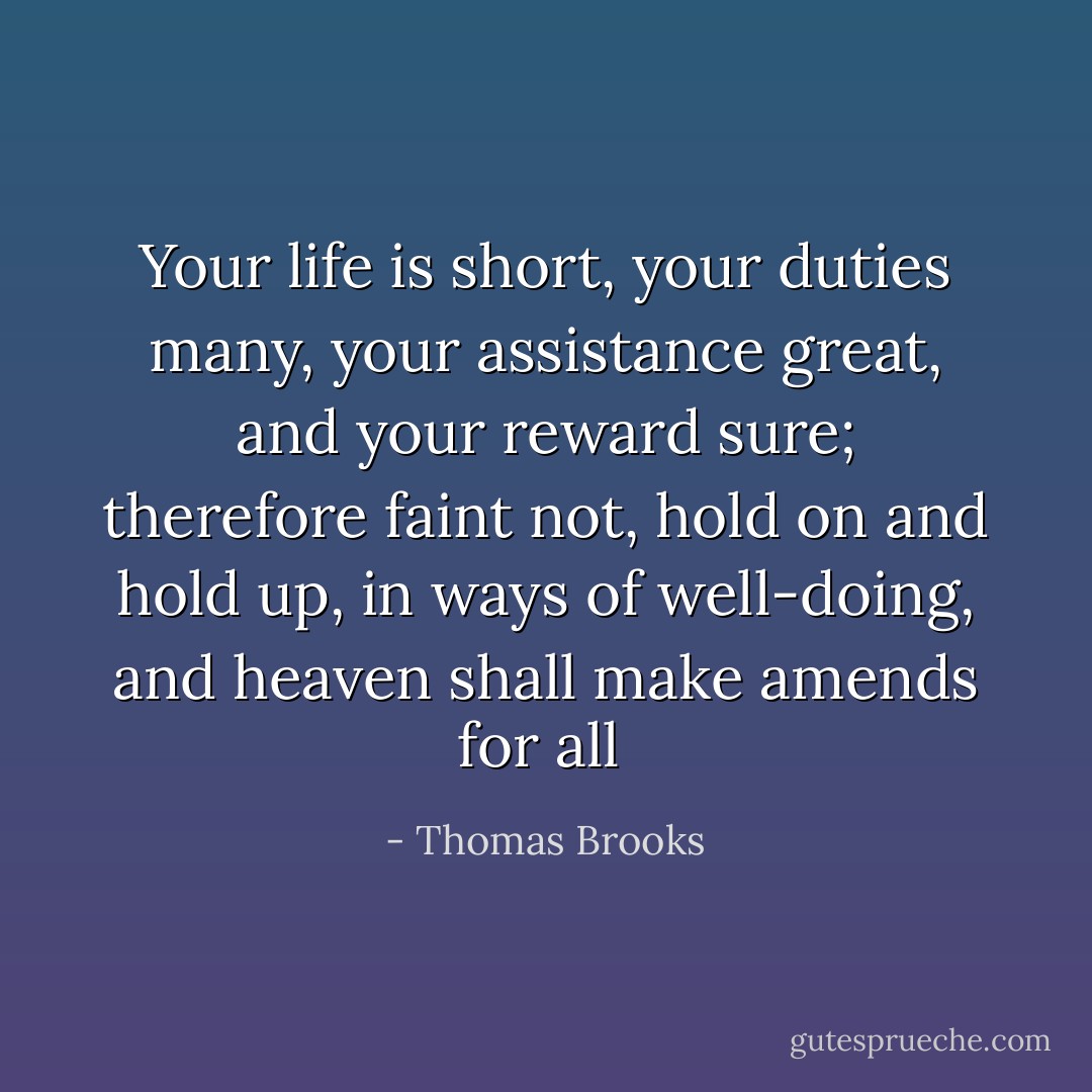 Your life is short, your duties many, your assistance great, and your reward sure; therefore faint not, hold on and hold up, in ways of well-doing, and heaven shall make amends for all  - Thomas Brooks