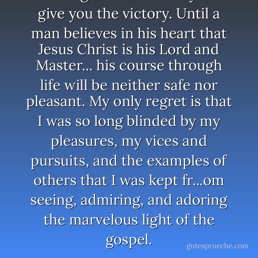 Nothing but Christianity will give you the victory. Until a man believes in his heart that Jesus Christ is his Lord and Master... his course through life will be neither safe nor pleasant. My only regret is that I was so long blinded by my pleasures, my vices and pursuits, and the examples of others that I was kept fr...om seeing, admiring, and adoring the marvelous light of the gospel. - Francis Scott Key