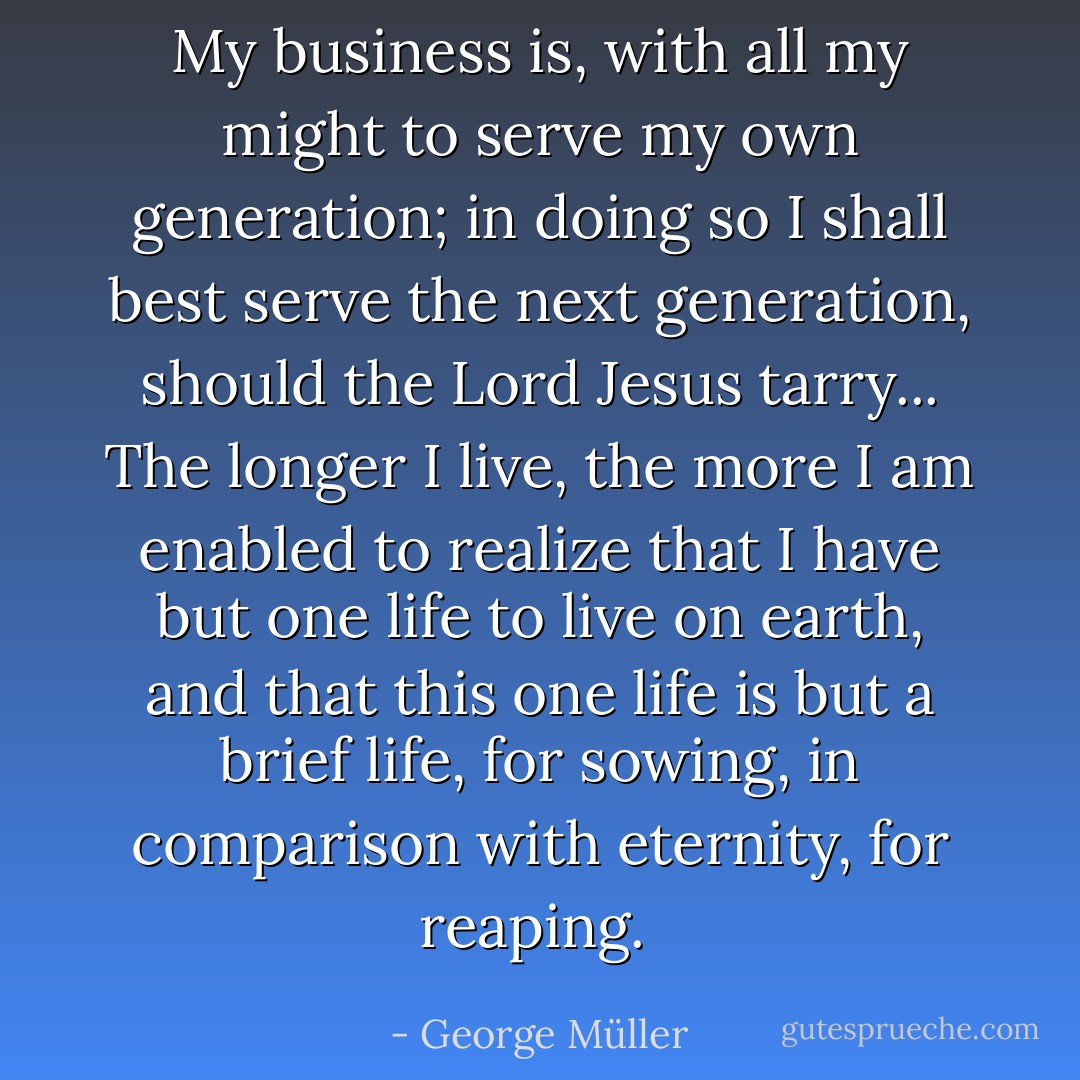 My business is, with all my might to serve my own generation; in doing so I shall best serve the next generation, should the Lord Jesus tarry... The longer I live, the more I am enabled to realize that I have but one life to live on earth, and that this one life is but a brief life, for sowing, in comparison with eternity, for reaping.  - George Müller