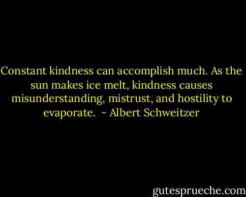 Constant kindness can accomplish much. As the sun makes ice melt, kindness causes misunderstanding, mistrust, and hostility to evaporate.  - Albert Schweitzer