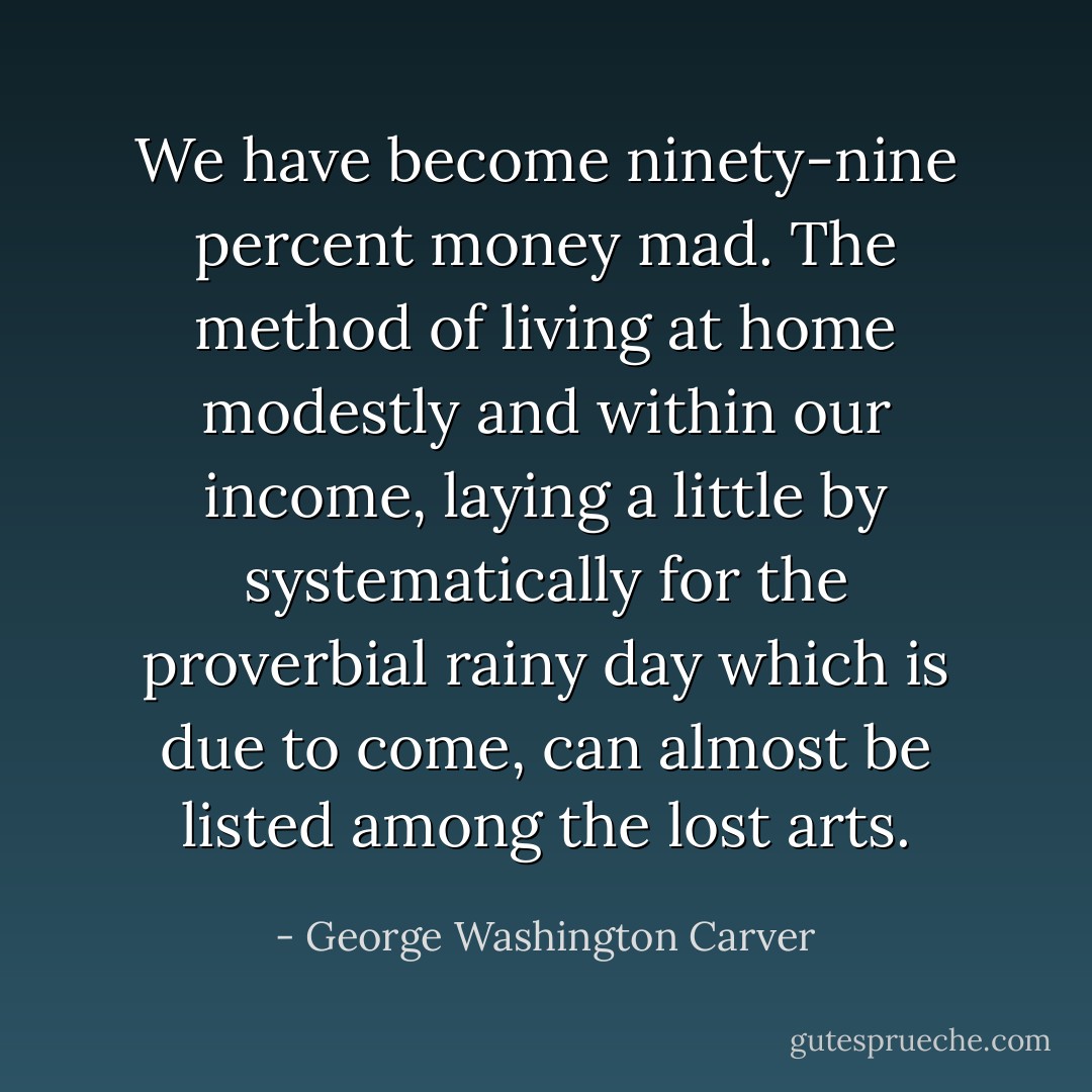 We have become ninety-nine percent money mad. The method of living at home modestly and within our income, laying a little by systematically for the proverbial rainy day which is due to come, can almost be listed among the lost arts. - George Washington Carver