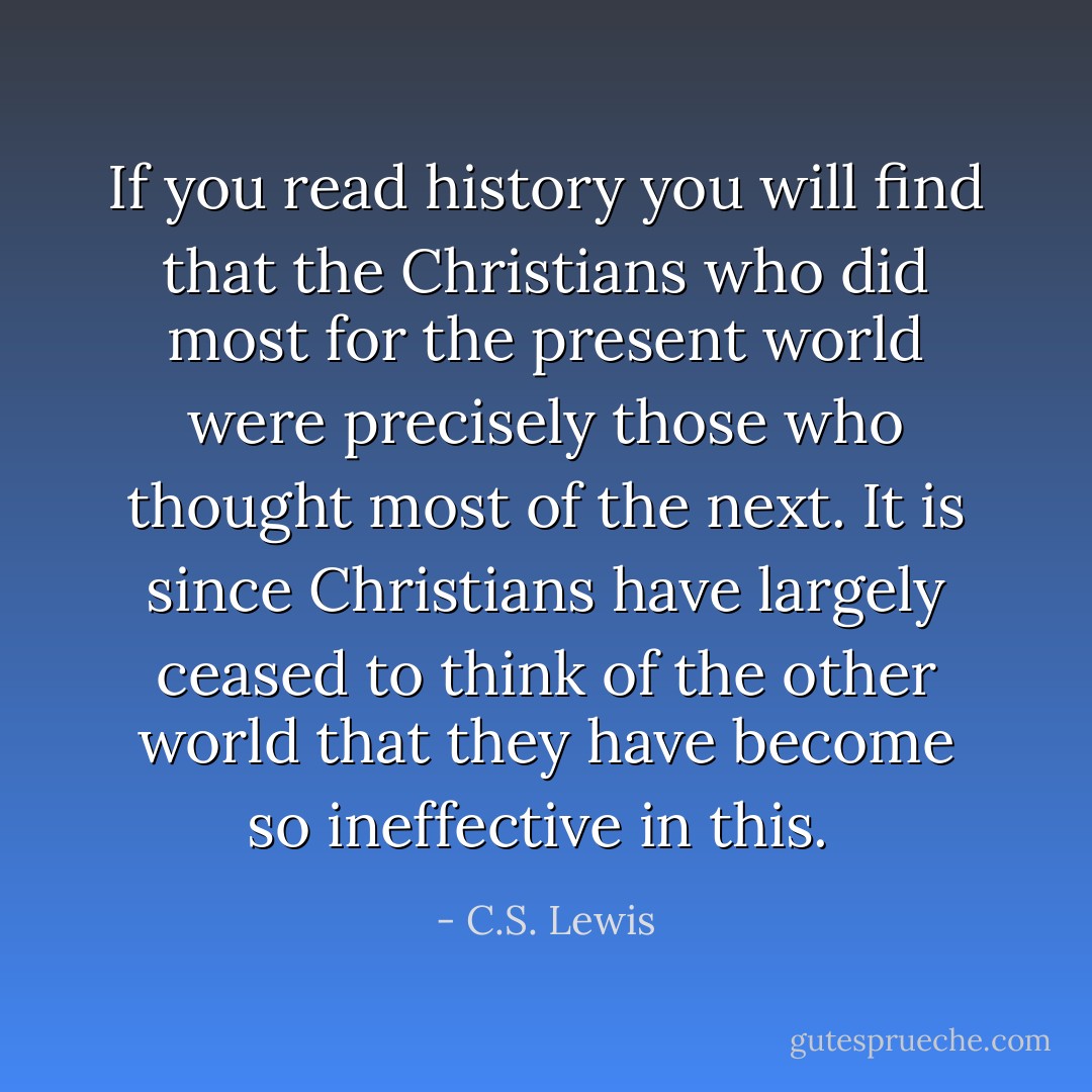 If you read history you will find that the Christians who did most for the present world were precisely those who thought most of the next. It is since Christians have largely ceased to think of the other world that they have become so ineffective in this.  - C.S. Lewis