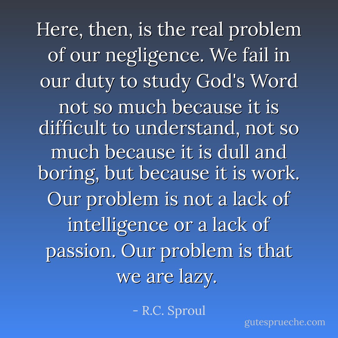 Here, then, is the real problem of our negligence. We fail in our duty to study God's Word not so much because it is difficult to understand, not so much because it is dull and boring, but because it is work. Our problem is not a lack of intelligence or a lack of passion. Our problem is that we are lazy.  - R.C. Sproul