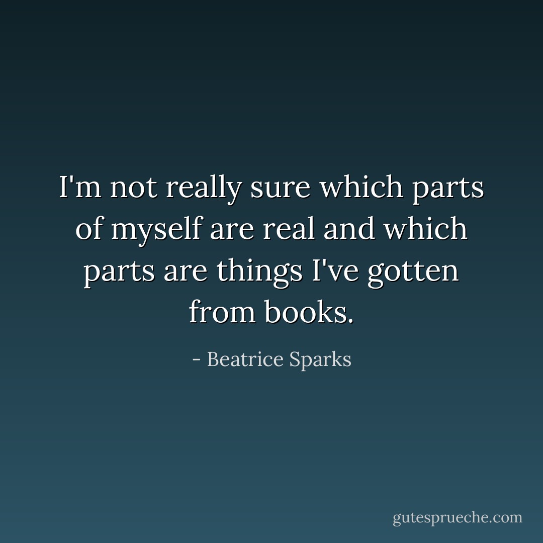 I'm not really sure which parts of myself are real and which parts are things I've gotten from books. - Beatrice Sparks
