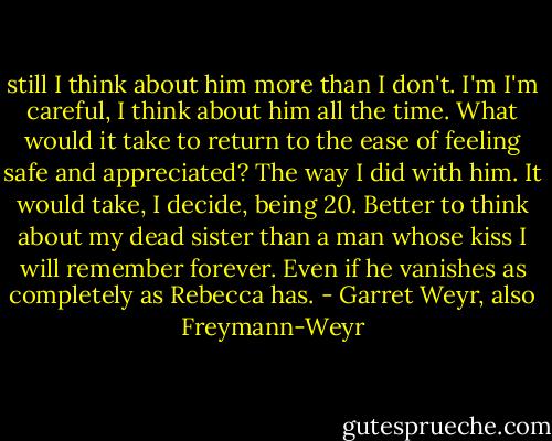 still I think about him more than I don't. I'm I'm careful, I think about him all the time. What would it take to return to the ease of feeling safe and appreciated? The way I did with him. It would take, I decide, being 20. Better to think about my dead sister than a man whose kiss I will remember forever. Even if he vanishes as completely as Rebecca has. - Garret Weyr, also Freymann-Weyr