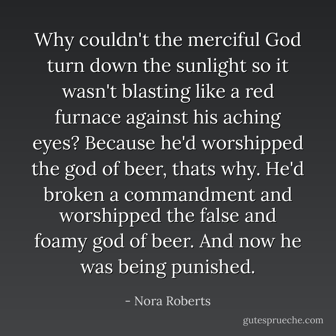 Why couldn't the merciful God turn down the sunlight so it wasn't blasting like a red furnace against his aching eyes? Because he'd worshipped the god of beer, thats why. He'd broken a commandment and worshipped the false and foamy god of beer. And now he was being punished. - Nora Roberts