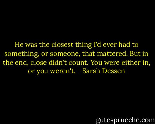He was the closest thing I'd ever had to something, or someone, that mattered. But in the end, close didn't count. You were either in, or you weren't. - Sarah Dessen