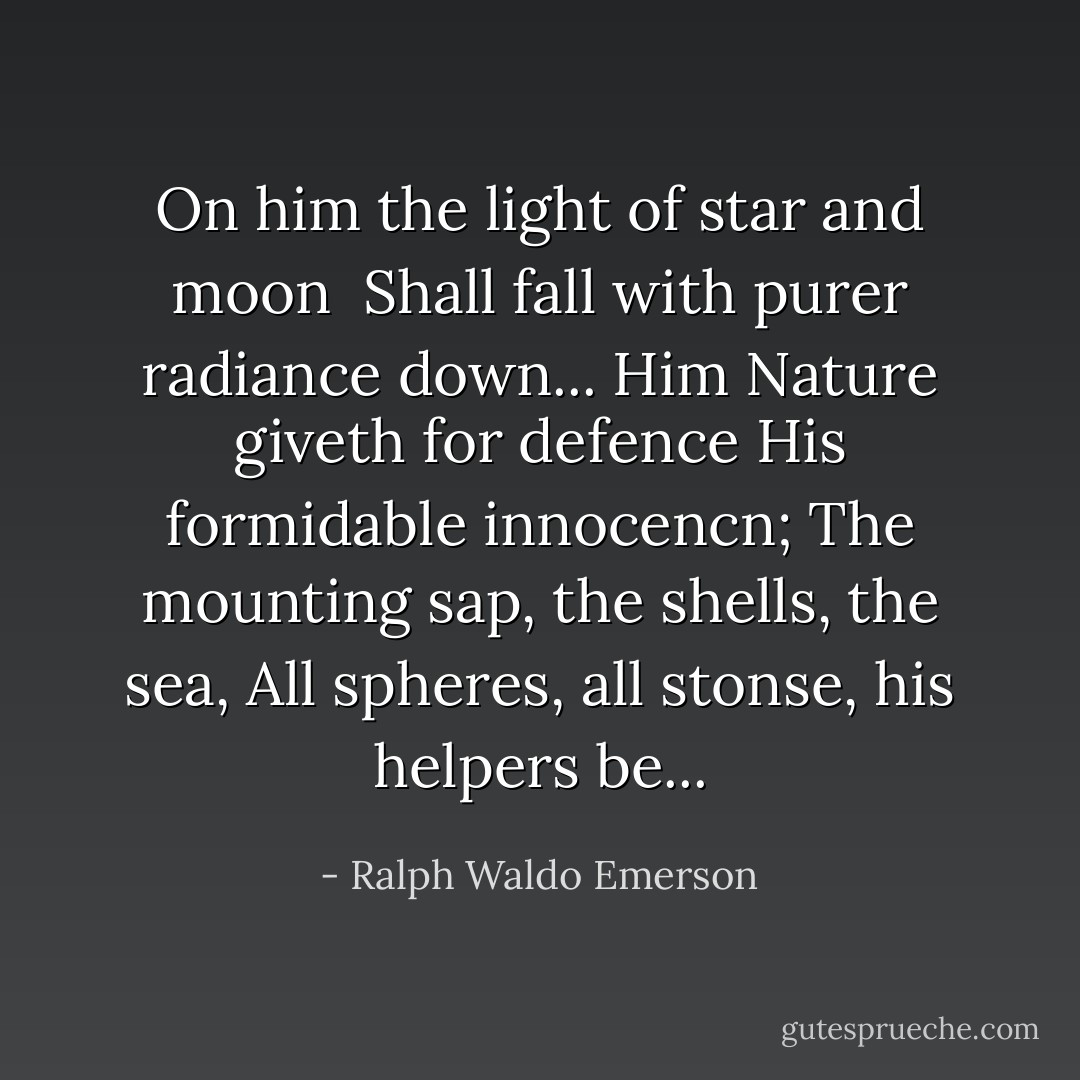 On him the light of star and moon <br />Shall fall with purer radiance down...<br />Him Nature giveth for defence<br />His formidable innocencn;<br />The mounting sap, the shells, the sea,<br />All spheres, all stonse, his helpers be... - Ralph Waldo Emerson
