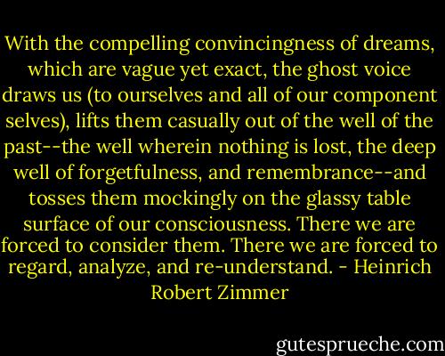 With the compelling convincingness of dreams, which are vague yet exact, the ghost voice draws us (to ourselves and all of our component selves), lifts them casually out of the well of the past--the well wherein nothing is lost, the deep well of forgetfulness, and remembrance--and tosses them mockingly on the glassy table surface of our consciousness. There we are forced to consider them. There we are forced to regard, analyze, and re-understand. - Heinrich Robert Zimmer