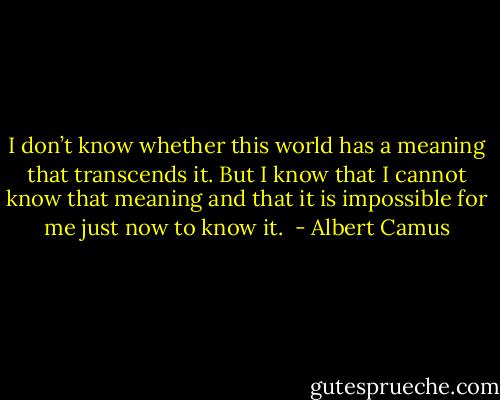 I don’t know whether this world has a meaning that transcends it. But I know that I cannot know that meaning and that it is impossible for me just now to know it.  - Albert Camus
