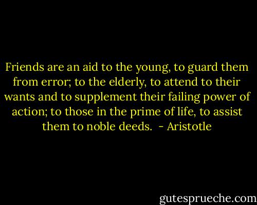 Friends are an aid to the young, to guard them from error; to the elderly, to attend to their wants and to supplement their failing power of action; to those in the prime of life, to assist them to noble deeds.  - Aristotle