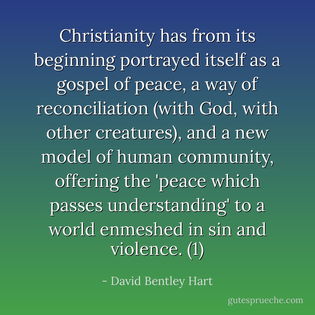 Christianity has from its beginning portrayed itself as a gospel of peace, a way of reconciliation (with God, with other creatures), and a new model of human community, offering the 'peace which passes understanding' to a world enmeshed in sin and violence. (1) - David Bentley Hart