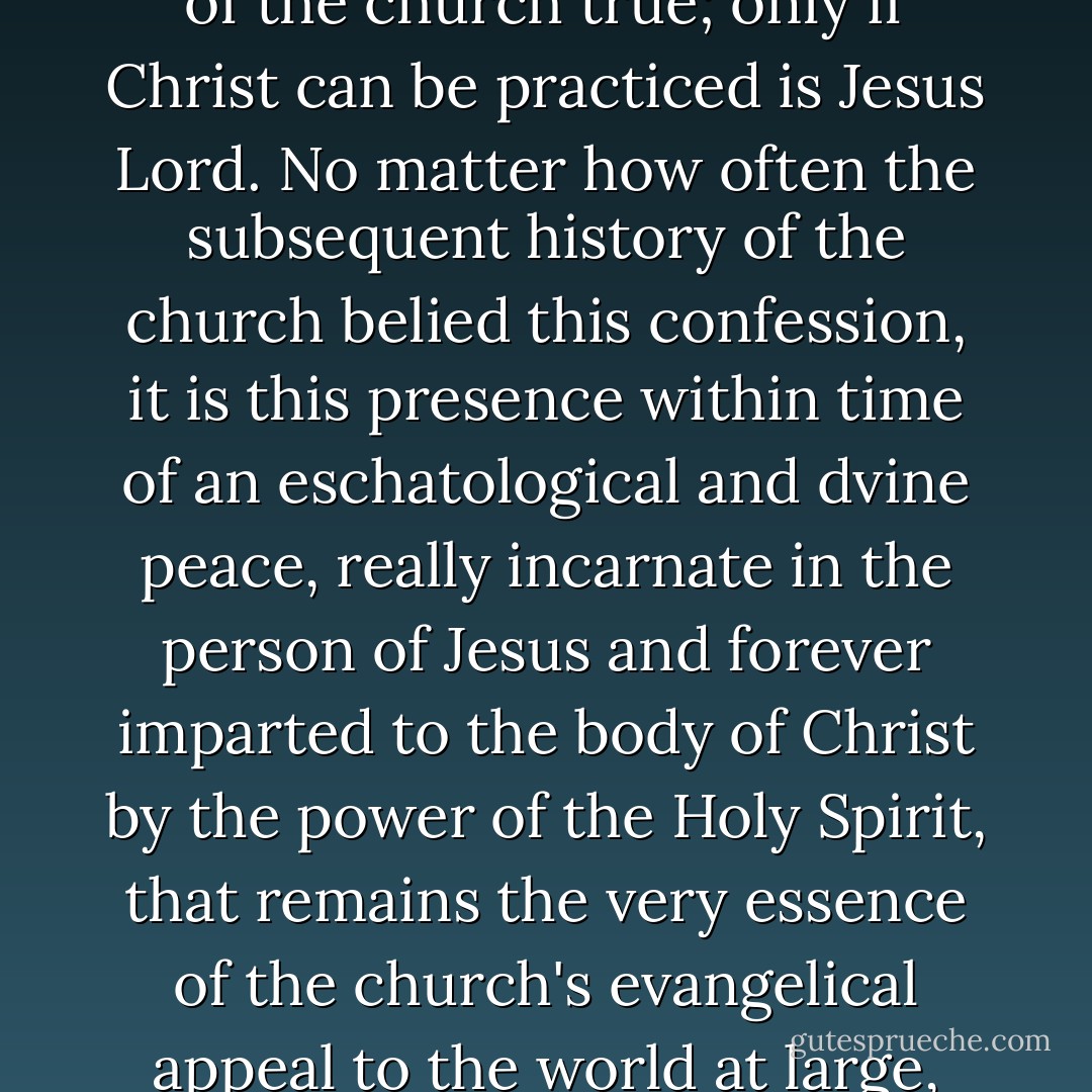 [O]nly if the form of Christ can be lived out in the community of the church is the confession of the church true; only if Christ can be practiced is Jesus Lord. No matter how often the subsequent history of the church belied this confession, it is this presence within time of an eschatological and dvine peace, really incarnate in the person of Jesus and forever imparted to the body of Christ by the power of the Holy Spirit, that remains the very essence of the church's evangelical appeal to the world at large, and of the salvation it proclaims. (1-2) - David Bentley Hart