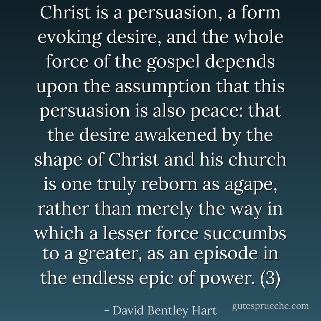 Christ is a persuasion, a form evoking desire, and the whole force of the gospel depends upon the assumption that this persuasion is also peace: that the desire awakened by the shape of Christ and his church is one truly reborn as agape, rather than merely the way in which a lesser force succumbs to a greater, as an episode in the endless epic of power. (3) - David Bentley Hart