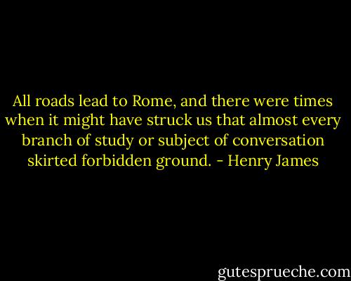 All roads lead to Rome, and there were times when it might have struck us that almost every branch of study or subject of conversation skirted forbidden ground. - Henry James
