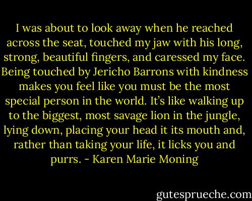 I was about to look away when he reached across the seat, touched my jaw with his long, strong, beautiful fingers, and caressed my face.<br />Being touched by Jericho Barrons with kindness makes you feel like you must be the most special person in the world. It’s like walking up to the biggest, most savage lion in the jungle, lying down, placing your head it its mouth and, rather than taking your life, it licks you and purrs. - Karen Marie Moning
