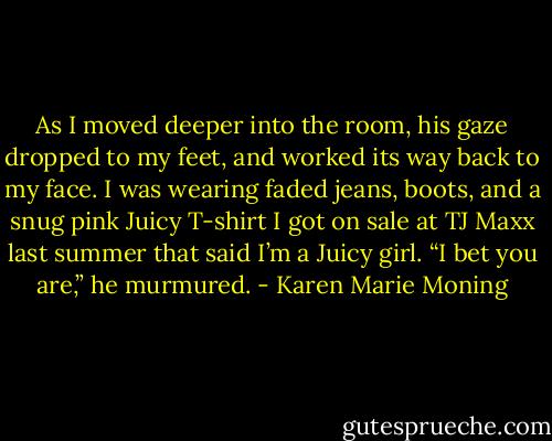As I moved deeper into the room, his gaze dropped to my feet, and worked its way back to my face. I was wearing faded jeans, boots, and a snug pink Juicy T-shirt I got on sale at TJ Maxx last summer that said I’m a Juicy girl.<br />“I bet you are,” he murmured. - Karen Marie Moning