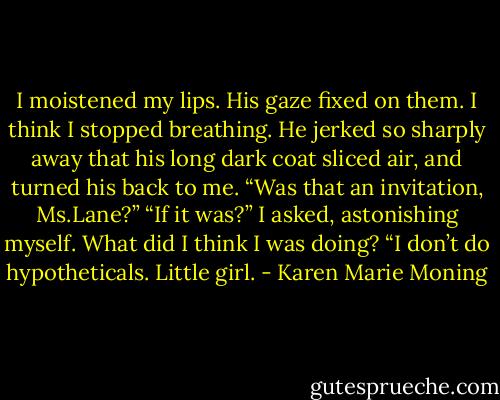 I moistened my lips. His gaze fixed on them. I think I stopped breathing.<br />He jerked so sharply away that his long dark coat sliced air, and turned his back to me. “Was that an invitation, Ms.Lane?”<br />“If it was?” I asked, astonishing myself. What did I think I was doing?<br />“I don’t do hypotheticals. Little girl. - Karen Marie Moning