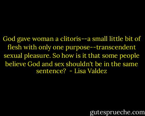 God gave woman a clitoris--a small little bit of flesh with only one purpose--transcendent sexual pleasure. So how is it that some people believe God and sex shouldn't be in the same sentence?  - Lisa Valdez