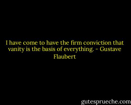 I have come to have the firm conviction that vanity is the basis of everything. - Gustave Flaubert