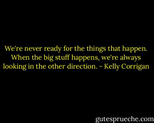 We're never ready for the things that happen. When the big stuff happens, we're always looking in the other direction. - Kelly Corrigan