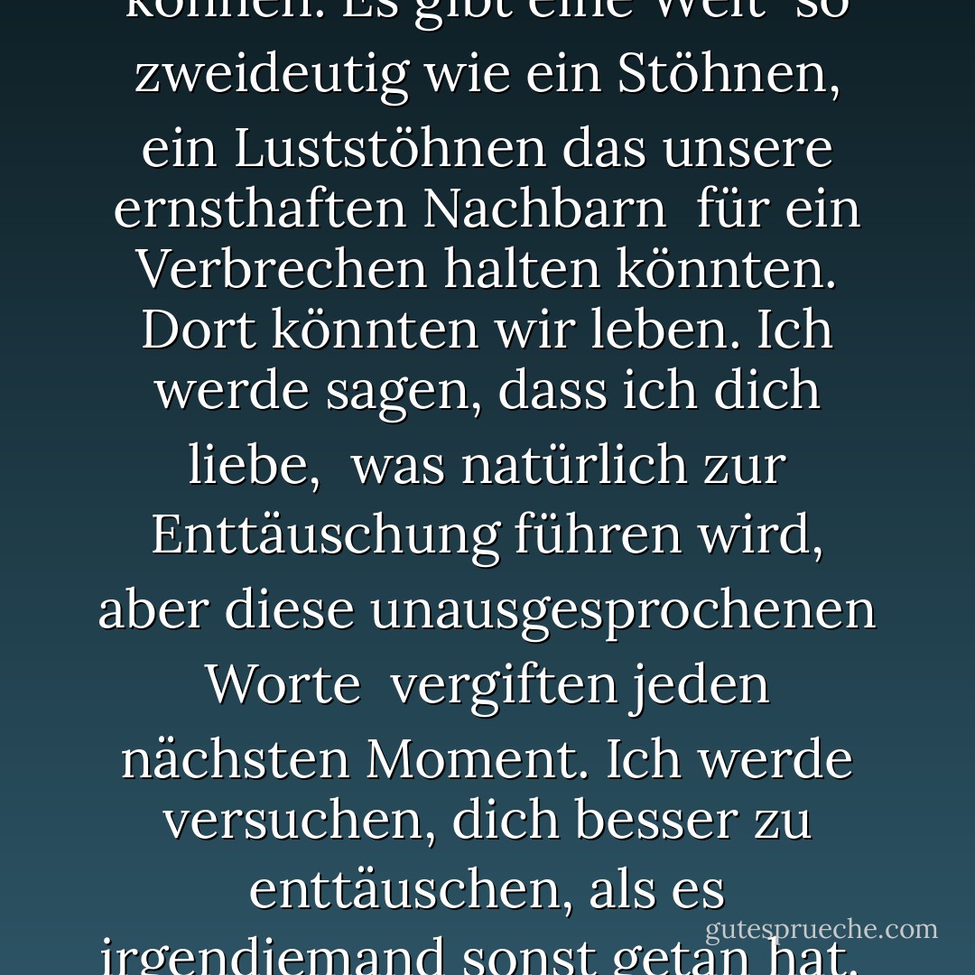 Altruismus ist für die<br />die ihr Verlangen nicht ertragen können.<br />Es gibt eine Welt<br /><br />so zweideutig wie ein Stöhnen,<br />ein Luststöhnen<br />das unsere ernsthaften Nachbarn<br /><br />für ein Verbrechen halten könnten.<br />Dort könnten wir leben.<br />Ich werde sagen, dass ich dich liebe,<br /><br />was natürlich<br />zur Enttäuschung führen wird,<br />aber diese unausgesprochenen Worte<br /><br />vergiften jeden nächsten Moment.<br />Ich werde versuchen, dich<br />besser zu enttäuschen, als es irgendjemand sonst getan hat.<br /><br />--Mon Semblable - Stephen Dunn<