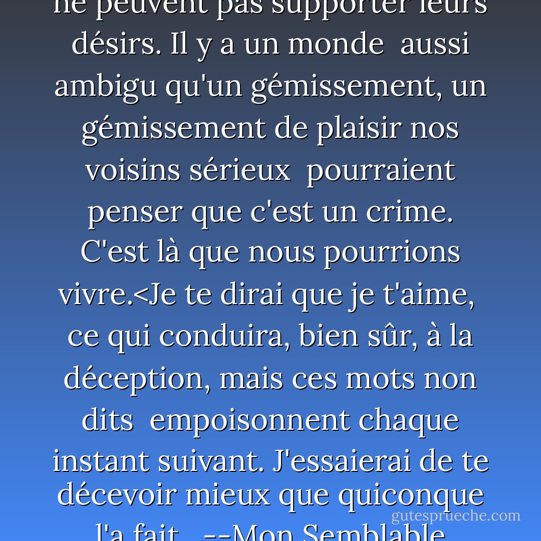 L'altruisme est pour ceux<br />qui ne peuvent pas supporter leurs désirs.<br />Il y a un monde<br /><br />aussi ambigu qu'un gémissement,<br />un gémissement de plaisir<br />nos voisins sérieux<br /><br />pourraient penser que c'est un crime.<br />C'est là que nous pourrions vivre.<Je te dirai que je t'aime,<br /><br />ce qui conduira, bien sûr,<br />à la déception,<br />mais ces mots non dits<br /><br />empoisonnent chaque instant suivant.<br />J'essaierai de te décevoir<br />mieux que quiconque l'a fait.<br /><br />--Mon Semblable - Stephen Dunn