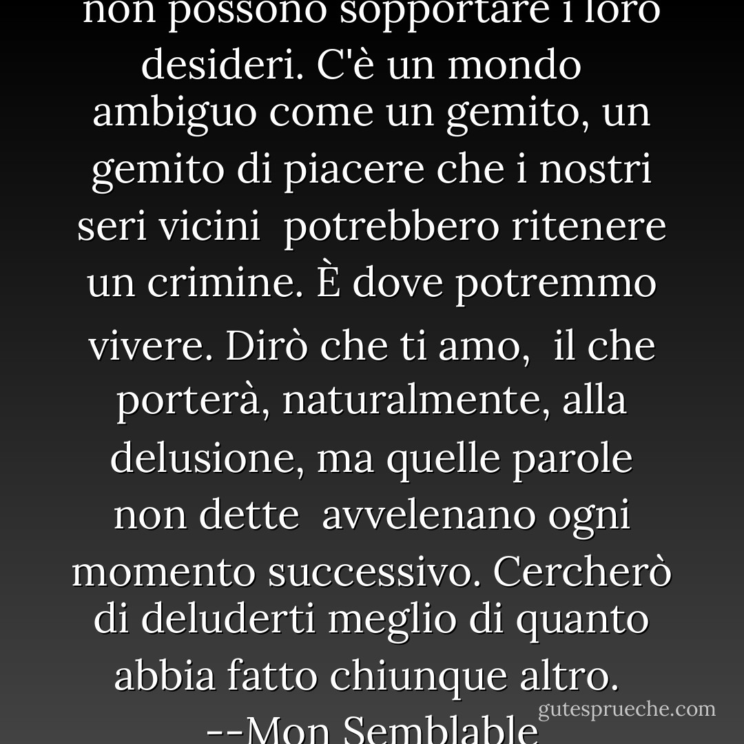 L'altruismo è per coloro<br />che non possono sopportare i loro desideri.<br />C'è un mondo<br /><br /> ambiguo come un gemito,<br />un gemito di piacere<br />che i nostri seri vicini<br /><br />potrebbero ritenere un crimine.<br />È dove potremmo vivere.<br />Dirò che ti amo,<br /><br />il che porterà, naturalmente,<br />alla delusione,<br />ma quelle parole non dette<br /><br />avvelenano ogni momento successivo.<br />Cercherò di deluderti<br />meglio di quanto abbia fatto chiunque altro.<br /><br />--Mon Semblable - Stephen Dunn