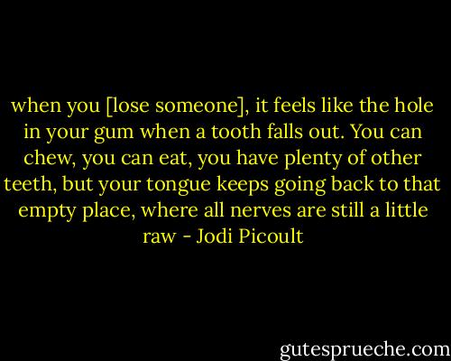 when you [lose someone], it feels like the hole in your gum when a tooth falls out. You can chew, you can eat, you have plenty of other teeth, but your tongue keeps going back to that empty place, where all nerves are still a little raw - Jodi Picoult
