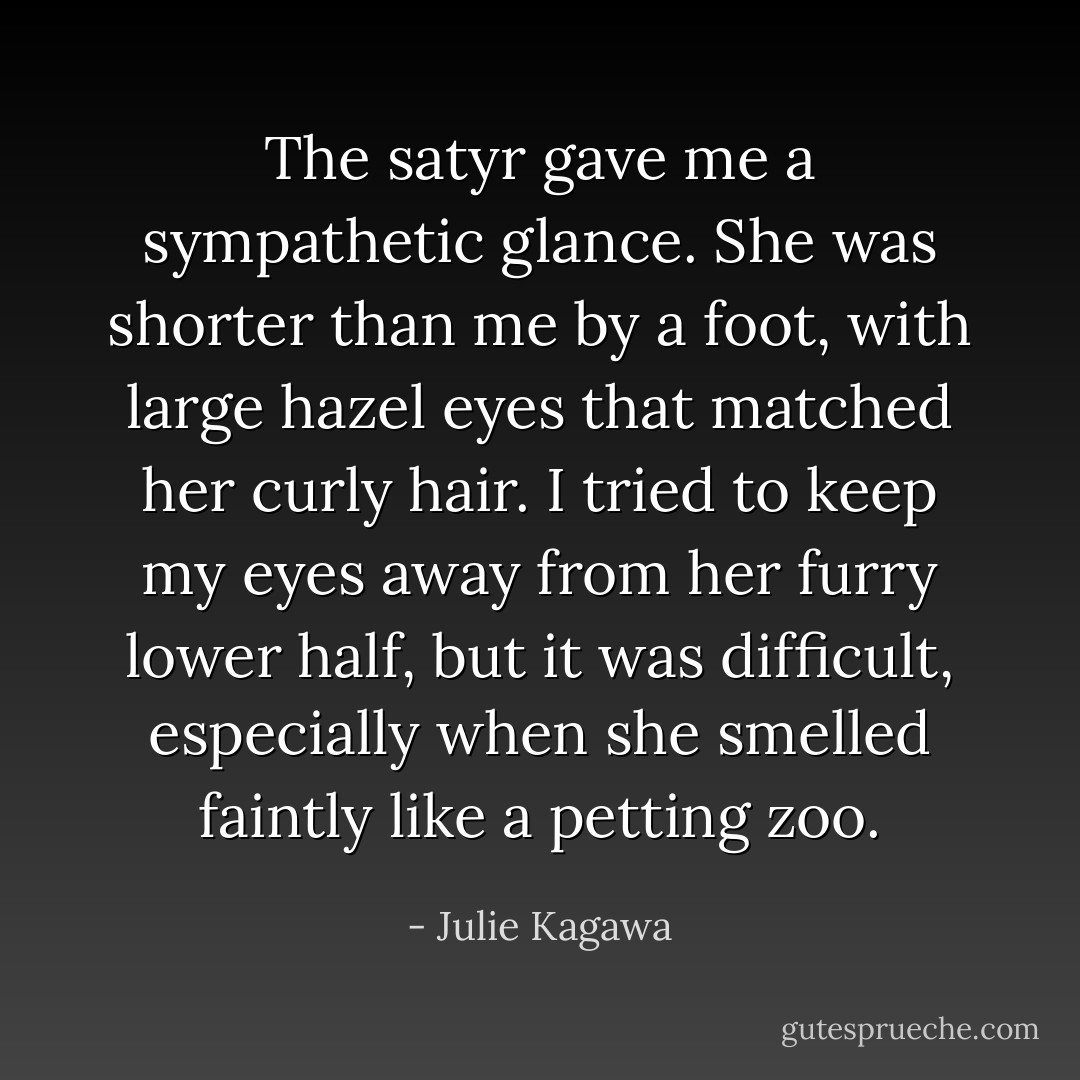The satyr gave me a sympathetic glance. She was shorter than me by a foot, with large hazel eyes that matched her curly hair. I tried to keep my eyes away from her furry lower half, but it was difficult, especially when she smelled faintly like a petting zoo. - Julie Kagawa