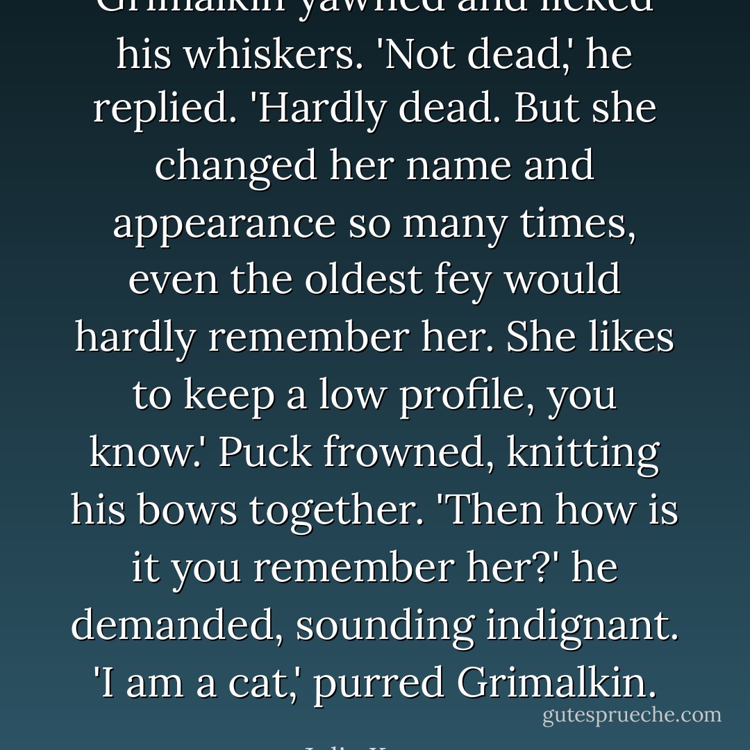 Grimalkin yawned and licked his whiskers. 'Not dead,' he replied. 'Hardly dead. But she changed her name and appearance so many times, even the oldest fey would hardly remember her. She likes to keep a low profile, you know.' Puck frowned, knitting his bows together. 'Then how is it <i>you</i> remember her?' he demanded, sounding indignant. 'I am a cat,' purred Grimalkin. - Julie Kagawa