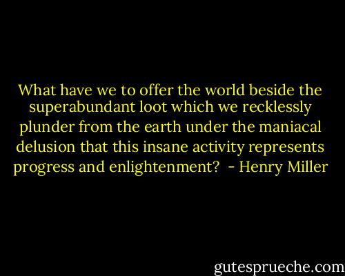 What have we to offer the world beside the superabundant loot which we recklessly plunder from the earth under the maniacal delusion that this insane activity represents progress and enlightenment?  - Henry Miller