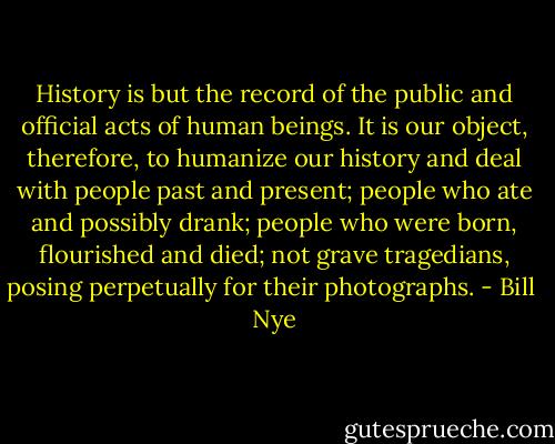 History is but the record of the public and official acts of human beings. It is our object, therefore, to humanize our history and deal with people past and present; people who ate and possibly drank; people who were born, flourished and died; not grave tragedians, posing perpetually for their photographs. - Bill  Nye