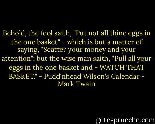 Behold, the fool saith, "Put not all thine eggs in the one basket" - which is but a matter of saying, "Scatter your money and your attention"; but the wise man saith, "Pull all your eggs in the one basket and - WATCH THAT BASKET." - Pudd'nhead Wilson's Calendar - Mark Twain